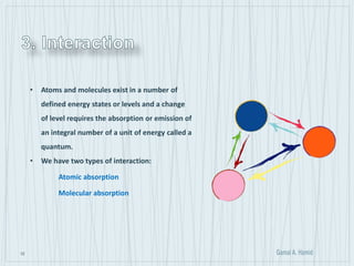 12
• Atoms and molecules exist in a number of
defined energy states or levels and a change
of level requires the absorption or emission of
an integral number of a unit of energy called a
quantum.
• We have two types of interaction:
Atomic absorption
Molecular absorption
 