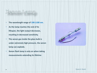 24
• The wavelength range of 190-1100 nm.
• As the lamp reaches the end of its
lifespan, the light output decreases,
resulting in decreased sensitivity.
• The xenon gas inside the glass bulb is
under extremely high pressure, the xenon
lamp can explode.
• Xenon flash lamp is only on when taking
measurements extending its lifetime
 
