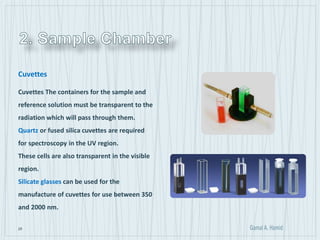 25
Cuvettes
Cuvettes The containers for the sample and
reference solution must be transparent to the
radiation which will pass through them.
Quartz or fused silica cuvettes are required
for spectroscopy in the UV region.
These cells are also transparent in the visible
region.
Silicate glasses can be used for the
manufacture of cuvettes for use between 350
and 2000 nm.
 