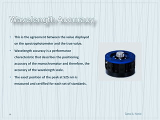 35
• This is the agreement between the value displayed
on the spectrophotometer and the true value.
• Wavelength accuracy is a performance
characteristic that describes the positioning
accuracy of the monochromator and therefore, the
accuracy of the wavelength scale.
• The exact position of the peak at 525 nm is
measured and certified for each set of standards.
 