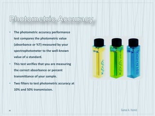 36
• The photometric accuracy performance
test compares the photometric value
(absorbance or %T) measured by your
spectrophotometer to the well-known
value of a standard.
• This test verifies that you are measuring
the correct absorbance or percent
transmittance of your sample.
• Two filters to test photometric accuracy at
10% and 50% transmission.
 
