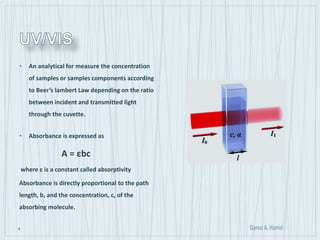 4
• An analytical for measure the concentration
of samples or samples components according
to Beer’s lambert Law depending on the ratio
between incident and transmitted light
through the cuvette.
• Absorbance is expressed as
A = εbc
where ε is a constant called absorptivity
Absorbance is directly proportional to the path
length, b, and the concentration, c, of the
absorbing molecule.
 