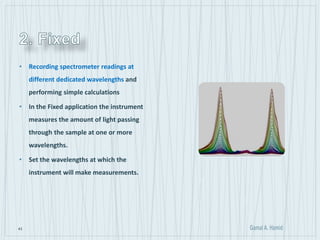 43
• Recording spectrometer readings at
different dedicated wavelengths and
performing simple calculations
• In the Fixed application the instrument
measures the amount of light passing
through the sample at one or more
wavelengths.
• Set the wavelengths at which the
instrument will make measurements.
 