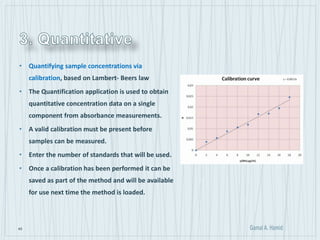 45
• Quantifying sample concentrations via
calibration, based on Lambert- Beers law
• The Quantification application is used to obtain
quantitative concentration data on a single
component from absorbance measurements.
• A valid calibration must be present before
samples can be measured.
• Enter the number of standards that will be used.
• Once a calibration has been performed it can be
saved as part of the method and will be available
for use next time the method is loaded.
 