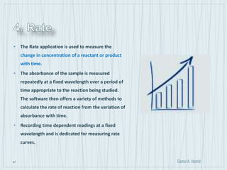47
• The Rate application is used to measure the
change in concentration of a reactant or product
with time.
• The absorbance of the sample is measured
repeatedly at a fixed wavelength over a period of
time appropriate to the reaction being studied.
The software then offers a variety of methods to
calculate the rate of reaction from the variation of
absorbance with time.
• Recording time dependent readings at a fixed
wavelength and is dedicated for measuring rate
curves.
 