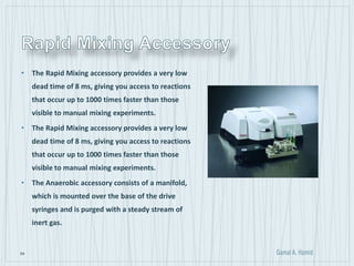 54
• The Rapid Mixing accessory provides a very low
dead time of 8 ms, giving you access to reactions
that occur up to 1000 times faster than those
visible to manual mixing experiments.
• The Rapid Mixing accessory provides a very low
dead time of 8 ms, giving you access to reactions
that occur up to 1000 times faster than those
visible to manual mixing experiments.
• The Anaerobic accessory consists of a manifold,
which is mounted over the base of the drive
syringes and is purged with a steady stream of
inert gas.
 