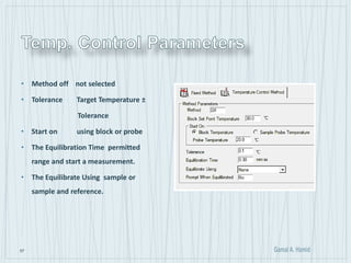 57
• Method off not selected
• Tolerance Target Temperature ±
Tolerance
• Start on using block or probe
• The Equilibration Time permitted
range and start a measurement.
• The Equilibrate Using sample or
sample and reference.
 