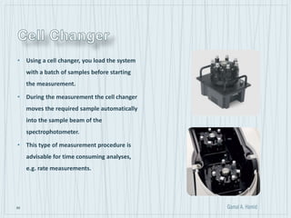 60
• Using a cell changer, you load the system
with a batch of samples before starting
the measurement.
• During the measurement the cell changer
moves the required sample automatically
into the sample beam of the
spectrophotometer.
• This type of measurement procedure is
advisable for time consuming analyses,
e.g. rate measurements.
 