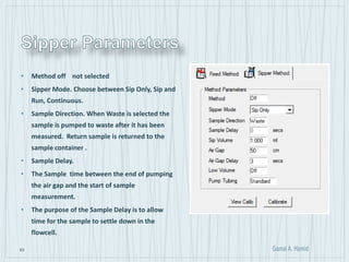 63
• Method off not selected
• Sipper Mode. Choose between Sip Only, Sip and
Run, Continuous.
• Sample Direction. When Waste is selected the
sample is pumped to waste after it has been
measured. Return sample is returned to the
sample container .
• Sample Delay.
• The Sample time between the end of pumping
the air gap and the start of sample
measurement.
• The purpose of the Sample Delay is to allow
time for the sample to settle down in the
flowcell.
 