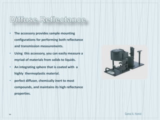 64
• The accessory provides sample mounting
configurations for performing both reflectance
and transmission measurements.
• Using this accessory, you can easily measure a
myriad of materials from solids to liquids.
• An integrating sphere that is coated with a
highly thermoplastic material.
• perfect diffuser, chemically inert to most
compounds, and maintains its high reflectance
properties.
 