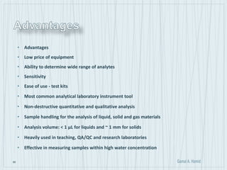 66
• Advantages
• Low price of equipment
• Ability to determine wide range of analytes
• Sensitivity
• Ease of use - test kits
• Most common analytical laboratory instrument tool
• Non-destructive quantitative and qualitative analysis
• Sample handling for the analysis of liquid, solid and gas materials
• Analysis volume: < 1 μL for liquids and ~ 1 mm for solids
• Heavily used in teaching, QA/QC and research laboratories
• Effective in measuring samples within high water concentration
 
