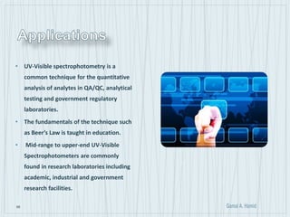 68
• UV-Visible spectrophotometry is a
common technique for the quantitative
analysis of analytes in QA/QC, analytical
testing and government regulatory
laboratories.
• The fundamentals of the technique such
as Beer’s Law is taught in education.
• Mid-range to upper-end UV-Visible
Spectrophotometers are commonly
found in research laboratories including
academic, industrial and government
research facilities.
 