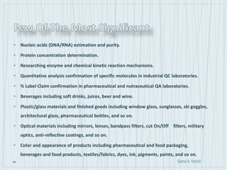 69
• Nucleic acids (DNA/RNA) estimation and purity.
• Protein concentration determination.
• Researching enzyme and chemical kinetic reaction mechanisms.
• Quantitative analysis confirmation of specific molecules in industrial QC laboratories.
• % Label Claim confirmation in pharmaceutical and nutraceutical QA laboratories.
• Beverages including soft drinks, juices, beer and wine.
• Plastic/glass materials and finished goods including window glass, sunglasses, ski goggles,
architectural glass, pharmaceutical bottles, and so on.
• Optical materials including mirrors, lenses, bandpass filters, cut On/Off filters, military
optics, anti-reflective coatings, and so on.
• Color and appearance of products including pharmaceutical and food packaging,
beverages and food products, textiles/fabrics, dyes, ink, pigments, paints, and so on.
 