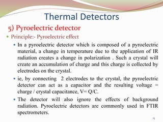 Thermal Detectors
5) Pyroelectric detector
 Principle:- Pyroelectric effect
 In a pyroelectric detector which is composed of a pyroelectric
material, a change in temperature due to the application of IR
radiation creates a change in polarization . Such a crystal will
create an accumulation of charge and this charge is collected by
electrodes on the crystal.
 ie, by connecting 2 electrodes to the crystal, the pyroelectric
detector can act as a capacitor and the resulting voltage =
charge / crystal capacitance, V= Q/C.
 The detector will also ignore the effects of background
radiation. Pyroelectric detectors are commonly used in FTIR
spectrometers.
15
 