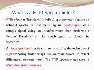 What is a FTIR Spectrometer?
 FTIR (Fourier Transform InfraRed) spectrometer obtains an
infrared spectra by first collecting an interferogram of a
sample signal using an interferometer, then performs a
Fourier Transform on the interferogram to obtain the
spectrum.
 An interferometer is an instrument that uses the technique of
superimposing (interfering) two or more waves, to detect
differences between them. The FTIR spectrometer uses a
Michelson interferometer.
 