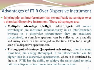 Advantages of FTIR Over Dispersive Instrument
 In principle, an interferometer has several basic advantages over
a classical dispersive instrument. These advantages are:
 Multiplex advantage (Fellgett advantage): All source
wavelengths are measured simultaneously in an interferometer,
whereas in a dispersive spectrometer they are measured
successively. A complete spectrum can be collected very rapidly
and many scans can be averaged in the time taken for a single
scan of a dispersive spectrometer.
 Throughput advantage (Jacquinot advantage): For the same
resolution, the energy throughput in an interferometer can be
higher than in a dispersive spectrometer, where it is restricted by
the slits. FTIR has the ability to achieve the same signal-to-noise
ratio as a dispersive instrument in a much shorter time.
29
 