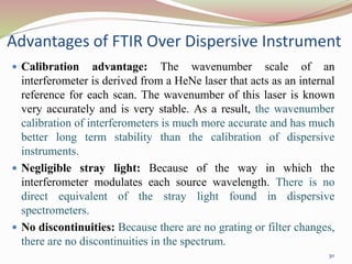 Advantages of FTIR Over Dispersive Instrument
 Calibration advantage: The wavenumber scale of an
interferometer is derived from a HeNe laser that acts as an internal
reference for each scan. The wavenumber of this laser is known
very accurately and is very stable. As a result, the wavenumber
calibration of interferometers is much more accurate and has much
better long term stability than the calibration of dispersive
instruments.
 Negligible stray light: Because of the way in which the
interferometer modulates each source wavelength. There is no
direct equivalent of the stray light found in dispersive
spectrometers.
 No discontinuities: Because there are no grating or filter changes,
there are no discontinuities in the spectrum.
30
 