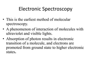 Electronic Spectroscopy
• This is the earliest method of molecular
spectroscopy.
• A phenomenon of interaction of molecules with
ultraviolet and visible lights.
• Absorption of photon results in electronic
transition of a molecule, and electrons are
promoted from ground state to higher electronic
states.
 