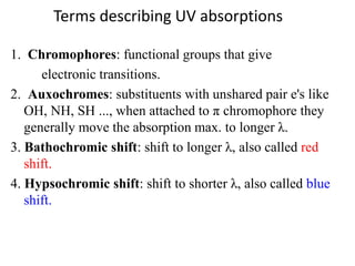 Terms describing UV absorptions
1. Chromophores: functional groups that give
electronic transitions.
2. Auxochromes: substituents with unshared pair e's like
OH, NH, SH ..., when attached to π chromophore they
generally move the absorption max. to longer λ.
3. Bathochromic shift: shift to longer λ, also called red
shift.
4. Hypsochromic shift: shift to shorter λ, also called blue
shift.
 