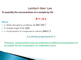 To quantify the concentration of a sample by UV
A = ᶓ b c
Where:
 ᶓ : Molar absorptivity coefficient (L mol-1 cm-1)
 b : Sample length (Cell) (cm)
 c : Concentration of compound in solution (mol L-1)
A is directly proportional to C
Therefore, measurements may be performed at different concentrations of
an analyte for the construction of a calibration curve.
 