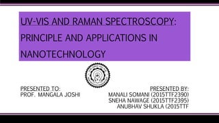 UV-VIS AND RAMAN SPECTROSCOPY:
PRINCIPLE AND APPLICATIONS IN
NANOTECHNOLOGY
PRESENTED BY:
MANALI SOMANI (2015TTF2390)
SNEHA NAWAGE (2015TTF2395)
ANUBHAV SHUKLA (2015TTF
PRESENTED TO:
PROF. MANGALA JOSHI
 