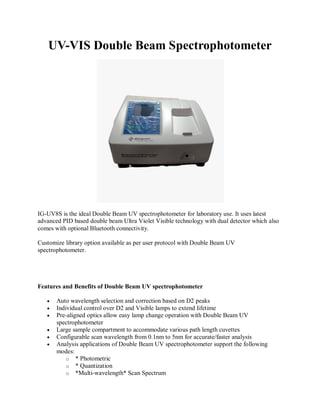 UV-VIS Double Beam Spectrophotometer
IG-UV8S is the ideal Double Beam UV spectrophotometer for laboratory use. It uses latest
advanced PID based double beam Ultra Violet Visible technology with dual detector which also
comes with optional Bluetooth connectivity.
Customize library option available as per user protocol with Double Beam UV
spectrophotometer.
Features and Benefits of Double Beam UV spectrophotometer
 Auto wavelength selection and correction based on D2 peaks
 Individual control over D2 and Visible lamps to extend lifetime
 Pre-aligned optics allow easy lamp change operation with Double Beam UV
spectrophotometer
 Large sample compartment to accommodate various path length cuvettes
 Configurable scan wavelength from 0.1nm to 5nm for accurate/faster analysis
 Analysis applications of Double Beam UV spectrophotometer support the following
modes:
o * Photometric
o * Quantization
o *Multi-wavelength* Scan Spectrum
 