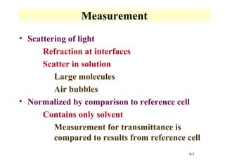 8-3 
Measurement 
• Scattering of light 
 Refraction at interfaces 
 Scatter in solution 
 Large molecules 
 Air bubbles 
• Normalized by comparison to reference cell 
 Contains only solvent 
 Measurement for transmittance is 
compared to results from reference cell 
 