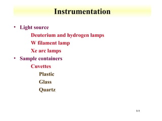 8-9 
Instrumentation 
• Light source 
 Deuterium and hydrogen lamps 
 W filament lamp 
 Xe arc lamps 
• Sample containers 
 Cuvettes 
 Plastic 
 Glass 
 Quartz 
 