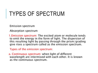 TYPES OF SPECTRUM
Emission spectrum
Absorption spectrum
1.Emission spectrum: The excited atom or molecule tends
to emit the energy in the form of light. The dispersion of
this resulting light by passing through the prism/grading
give rises a spectrum called as the emission spectrum.
Types of the emission spectrum:
a. Continuous spectrum: when light of different
wavelength are intermixed with each other. It is known
as the continuous spectrum.
 