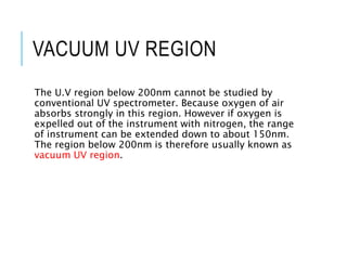 VACUUM UV REGION
The U.V region below 200nm cannot be studied by
conventional UV spectrometer. Because oxygen of air
absorbs strongly in this region. However if oxygen is
expelled out of the instrument with nitrogen, the range
of instrument can be extended down to about 150nm.
The region below 200nm is therefore usually known as
vacuum UV region.
 