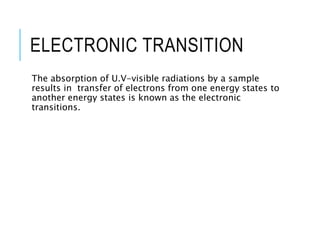 ELECTRONIC TRANSITION
The absorption of U.V-visible radiations by a sample
results in transfer of electrons from one energy states to
another energy states is known as the electronic
transitions.
 