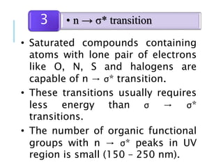 • Saturated compounds containing
atoms with lone pair of electrons
like O, N, S and halogens are
capable of n → σ* transition.
• These transitions usually requires
less energy than σ → σ*
transitions.
• The number of organic functional
groups with n → σ* peaks in UV
region is small (150 – 250 nm).
• n → σ* transition3
 