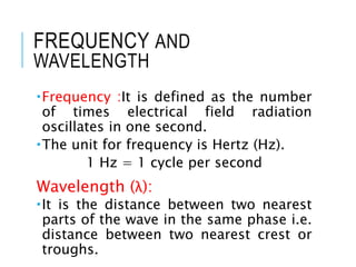 FREQUENCY AND
WAVELENGTH
Frequency :It is defined as the number
of times electrical field radiation
oscillates in one second.
The unit for frequency is Hertz (Hz).
1 Hz = 1 cycle per second
Wavelength (λ):
It is the distance between two nearest
parts of the wave in the same phase i.e.
distance between two nearest crest or
troughs.
 