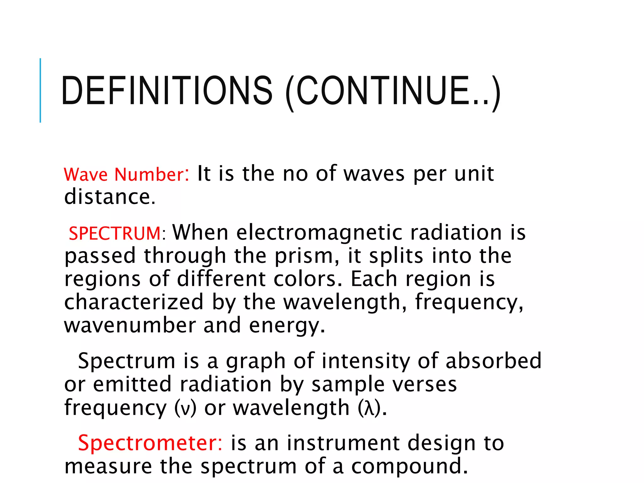 DEFINITIONS (CONTINUE..)
Wave Number: It is the no of waves per unit
distance.
SPECTRUM: When electromagnetic radiation is
passed through the prism, it splits into the
regions of different colors. Each region is
characterized by the wavelength, frequency,
wavenumber and energy.
Spectrum is a graph of intensity of absorbed
or emitted radiation by sample verses
frequency (ν) or wavelength (λ).
Spectrometer: is an instrument design to
measure the spectrum of a compound.
 