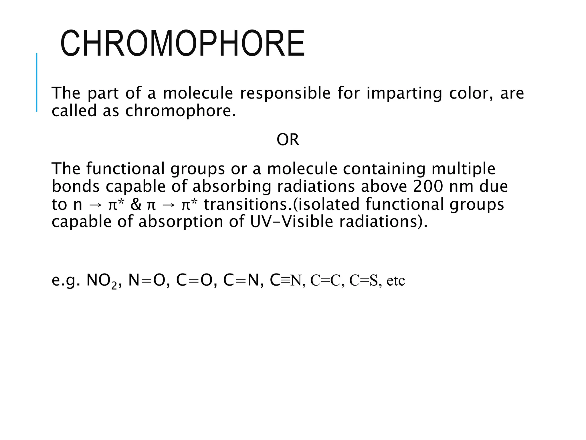 CHROMOPHORE
The part of a molecule responsible for imparting color, are
called as chromophore.
OR
The functional groups or a molecule containing multiple
bonds capable of absorbing radiations above 200 nm due
to n → π* & π → π* transitions.(isolated functional groups
capable of absorption of UV-Visible radiations).
e.g. NO2, N=O, C=O, C=N, C≡N, C=C, C=S, etc
 