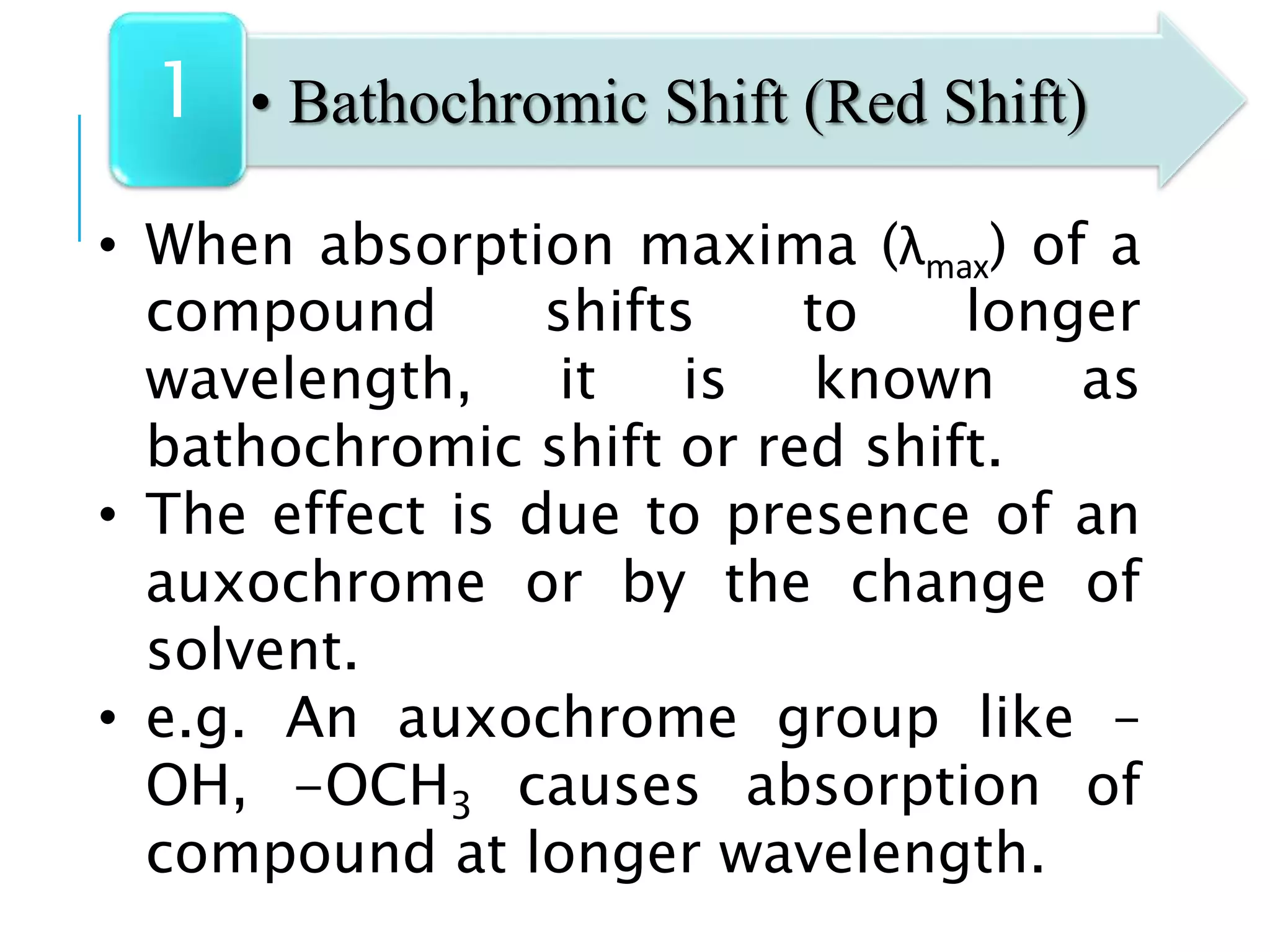 • When absorption maxima (λmax) of a
compound shifts to longer
wavelength, it is known as
bathochromic shift or red shift.
• The effect is due to presence of an
auxochrome or by the change of
solvent.
• e.g. An auxochrome group like –
OH, -OCH3 causes absorption of
compound at longer wavelength.
• Bathochromic Shift (Red Shift)1
 
