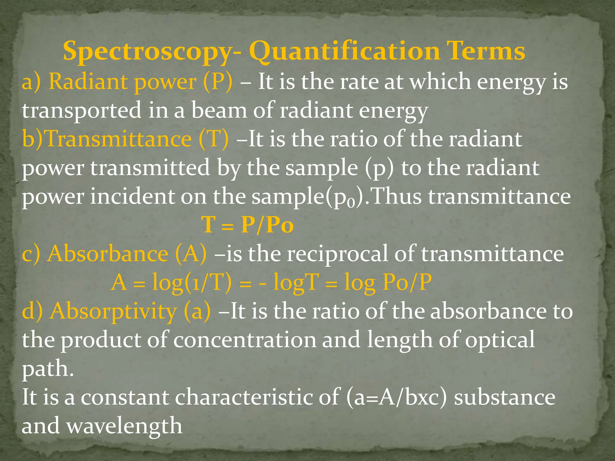 Spectroscopy- Quantification Terms
a) Radiant power (P) – It is the rate at which energy is
transported in a beam of radiant energy
b)Transmittance (T) –It is the ratio of the radiant
power transmitted by the sample (p) to the radiant
power incident on the sample(p₀).Thus transmittance
T = P/P0
c) Absorbance (A) –is the reciprocal of transmittance
A = log(1/T) = - logT = log P0/P
d) Absorptivity (a) –It is the ratio of the absorbance to
the product of concentration and length of optical
path.
It is a constant characteristic of (a=A/bxc) substance
and wavelength
 