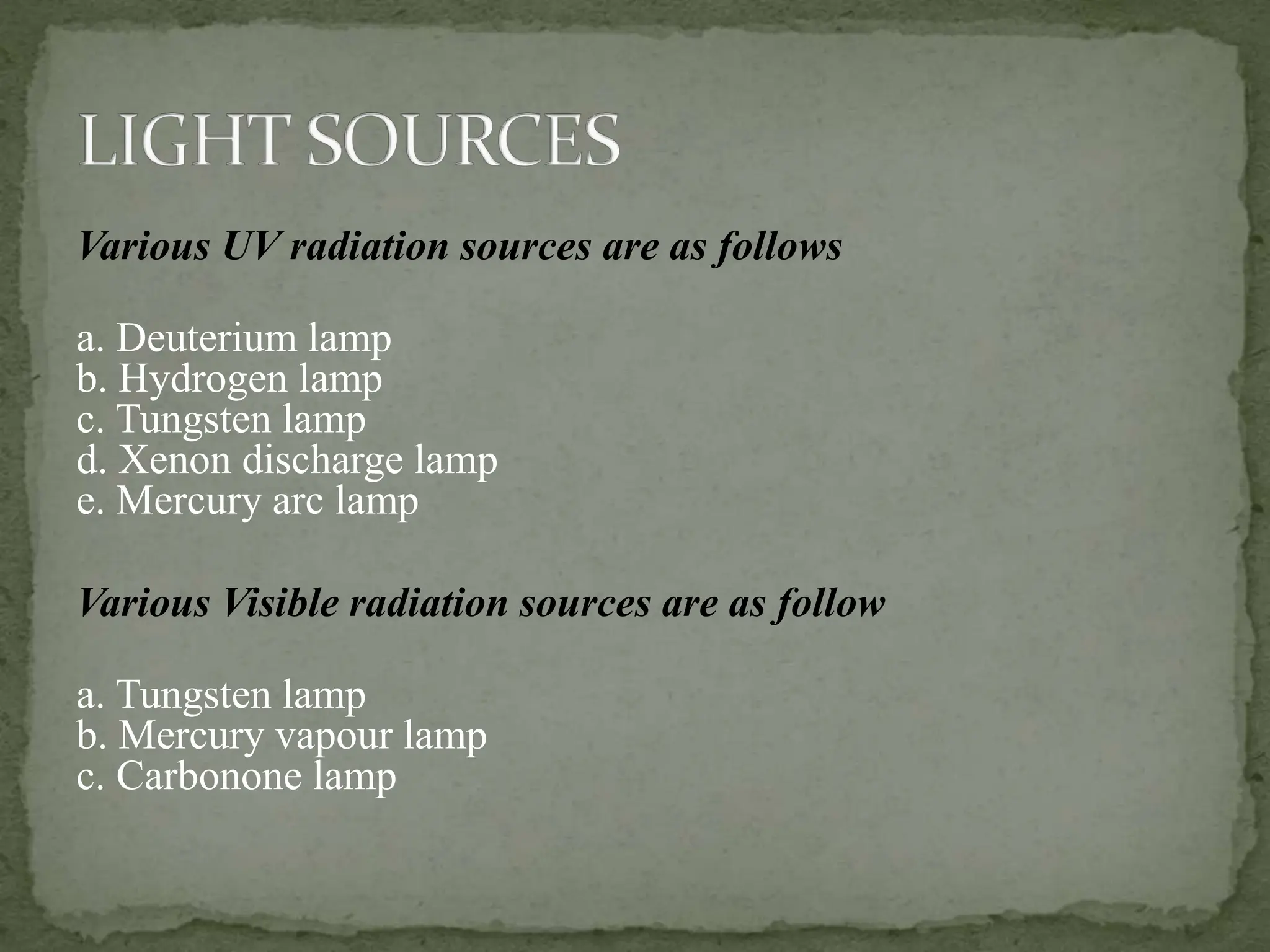 Various UV radiation sources are as follows
a. Deuterium lamp
b. Hydrogen lamp
c. Tungsten lamp
d. Xenon discharge lamp
e. Mercury arc lamp
Various Visible radiation sources are as follow
a. Tungsten lamp
b. Mercury vapour lamp
c. Carbonone lamp
 