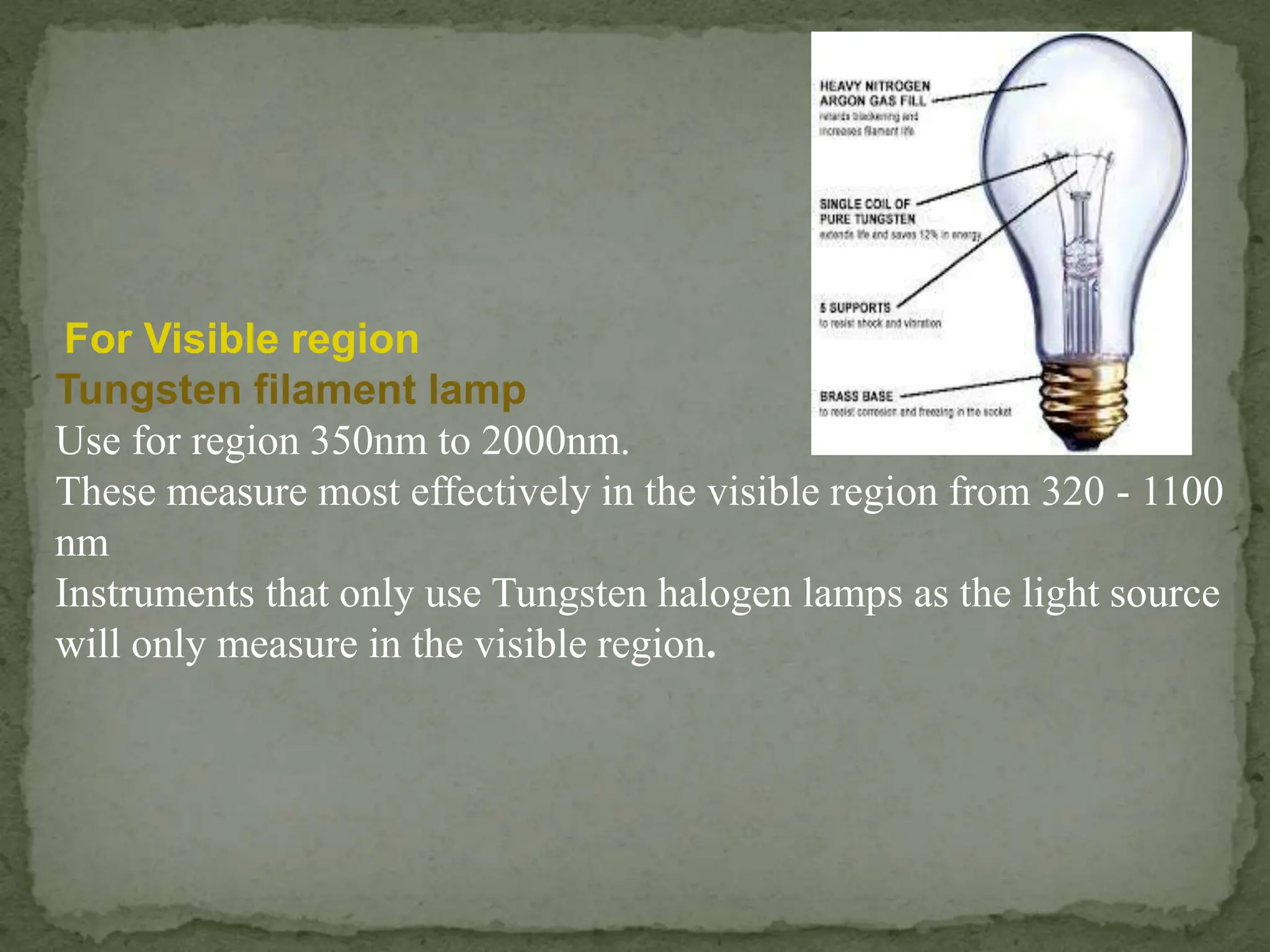 For Visible region
Tungsten filament lamp
Use for region 350nm to 2000nm.
These measure most effectively in the visible region from 320 - 1100
nm
Instruments that only use Tungsten halogen lamps as the light source
will only measure in the visible region.
 