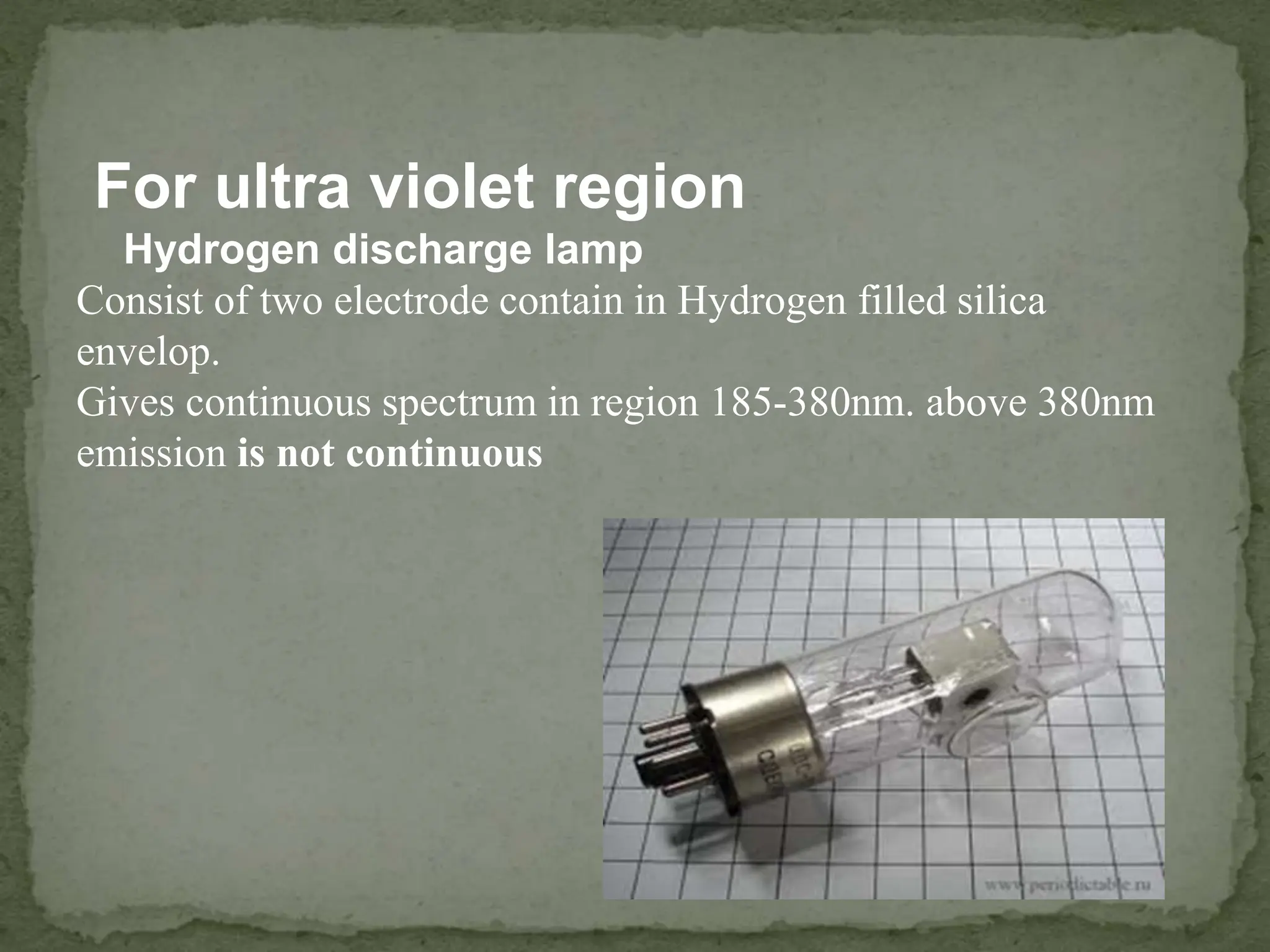 For ultra violet region
Hydrogen discharge lamp
Consist of two electrode contain in Hydrogen filled silica
envelop.
Gives continuous spectrum in region 185-380nm. above 380nm
emission is not continuous
 