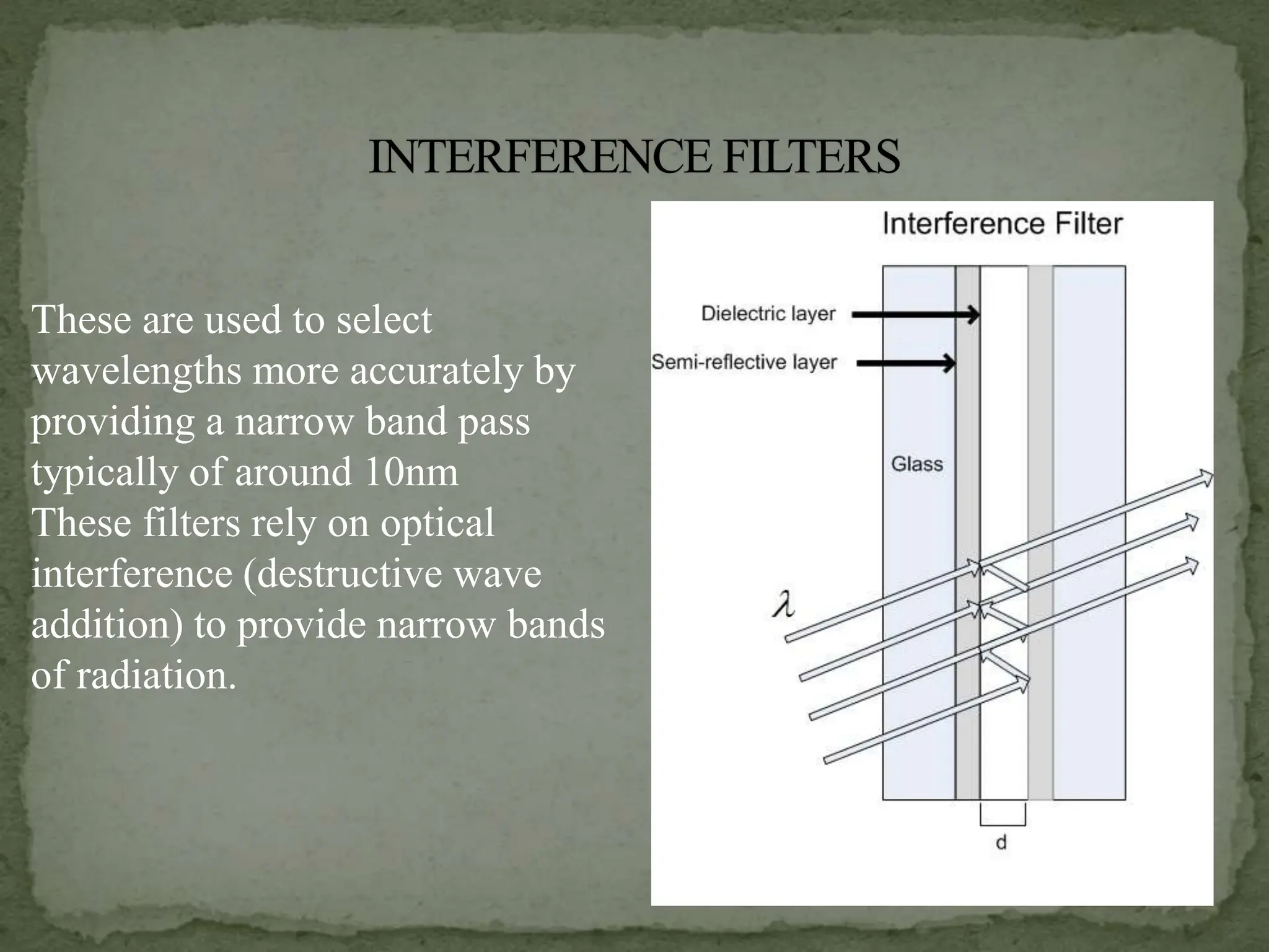 These are used to select
wavelengths more accurately by
providing a narrow band pass
typically of around 10nm
These filters rely on optical
interference (destructive wave
addition) to provide narrow bands
of radiation.
 