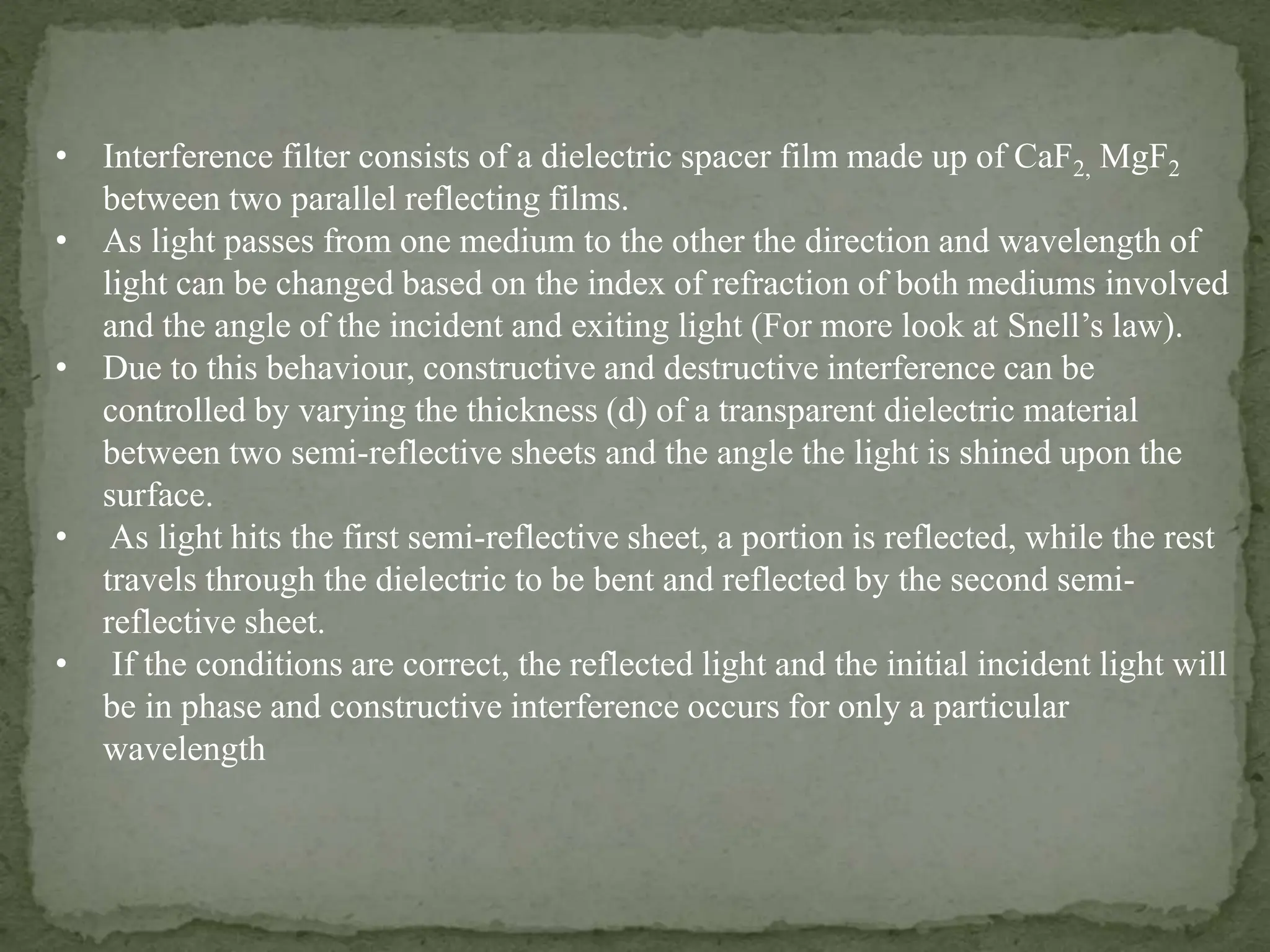 • Interference filter consists of a dielectric spacer film made up of CaF2, MgF2
between two parallel reflecting films.
• As light passes from one medium to the other the direction and wavelength of
light can be changed based on the index of refraction of both mediums involved
and the angle of the incident and exiting light (For more look at Snell’s law).
• Due to this behaviour, constructive and destructive interference can be
controlled by varying the thickness (d) of a transparent dielectric material
between two semi-reflective sheets and the angle the light is shined upon the
surface.
• As light hits the first semi-reflective sheet, a portion is reflected, while the rest
travels through the dielectric to be bent and reflected by the second semi-
reflective sheet.
• If the conditions are correct, the reflected light and the initial incident light will
be in phase and constructive interference occurs for only a particular
wavelength
 