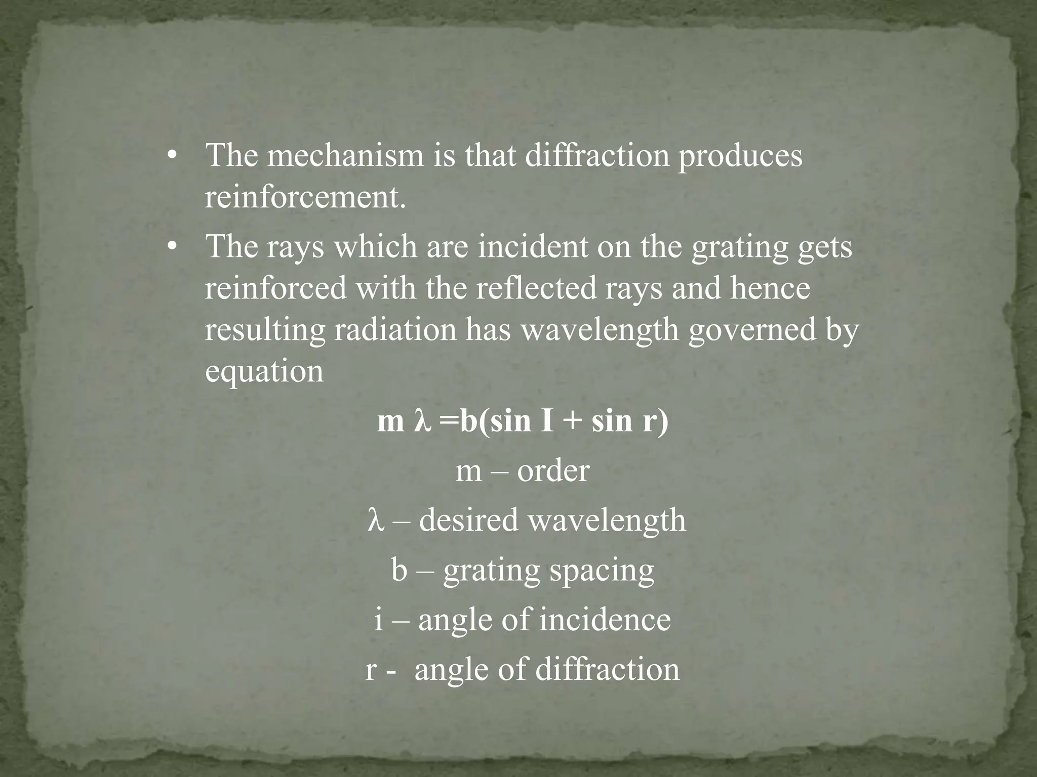 • The mechanism is that diffraction produces
reinforcement.
• The rays which are incident on the grating gets
reinforced with the reflected rays and hence
resulting radiation has wavelength governed by
equation
m λ =b(sin I + sin r)
m – order
λ – desired wavelength
b – grating spacing
i – angle of incidence
r - angle of diffraction
 