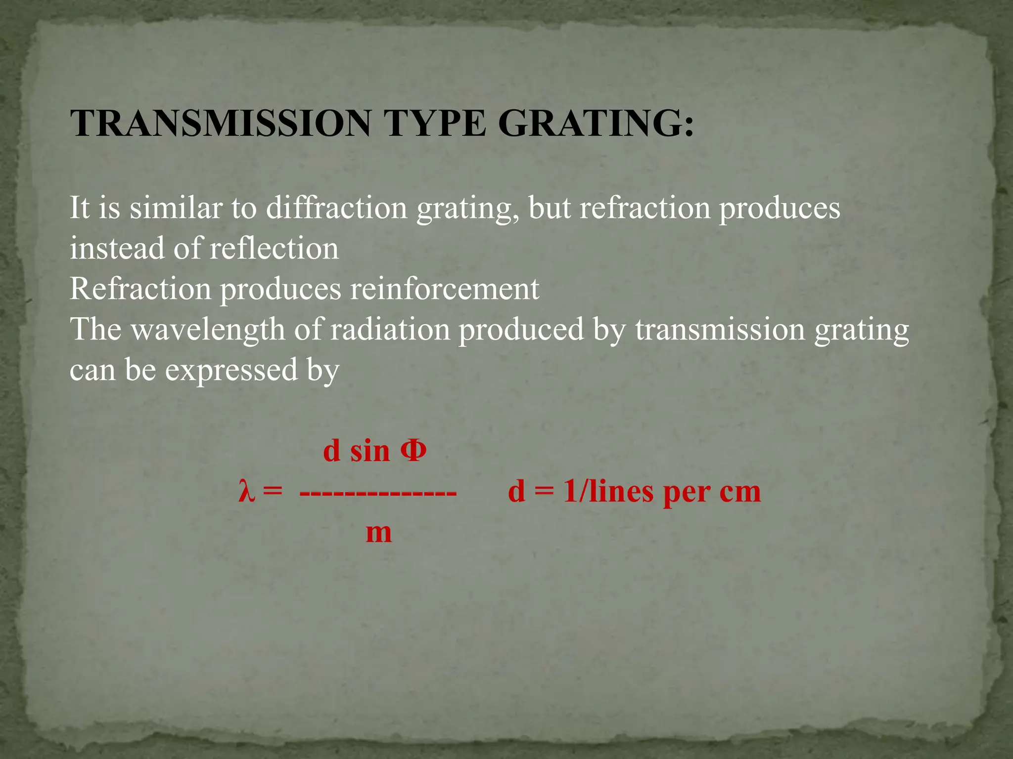 TRANSMISSION TYPE GRATING:
It is similar to diffraction grating, but refraction produces
instead of reflection
Refraction produces reinforcement
The wavelength of radiation produced by transmission grating
can be expressed by
d sin Φ
λ = -------------- d = 1/lines per cm
m
 