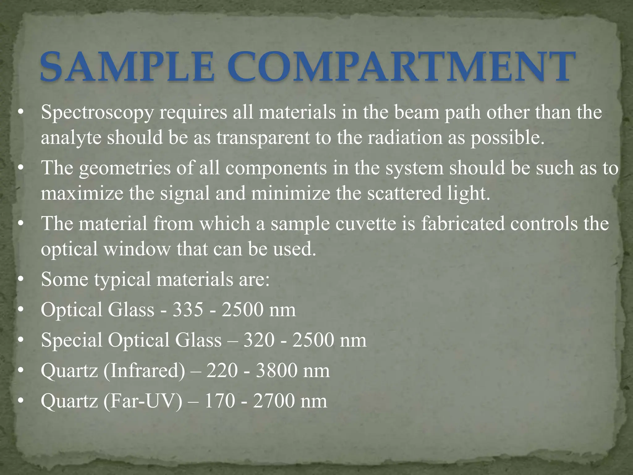 SAMPLE COMPARTMENT
• Spectroscopy requires all materials in the beam path other than the
analyte should be as transparent to the radiation as possible.
• The geometries of all components in the system should be such as to
maximize the signal and minimize the scattered light.
• The material from which a sample cuvette is fabricated controls the
optical window that can be used.
• Some typical materials are:
• Optical Glass - 335 - 2500 nm
• Special Optical Glass – 320 - 2500 nm
• Quartz (Infrared) – 220 - 3800 nm
• Quartz (Far-UV) – 170 - 2700 nm
 