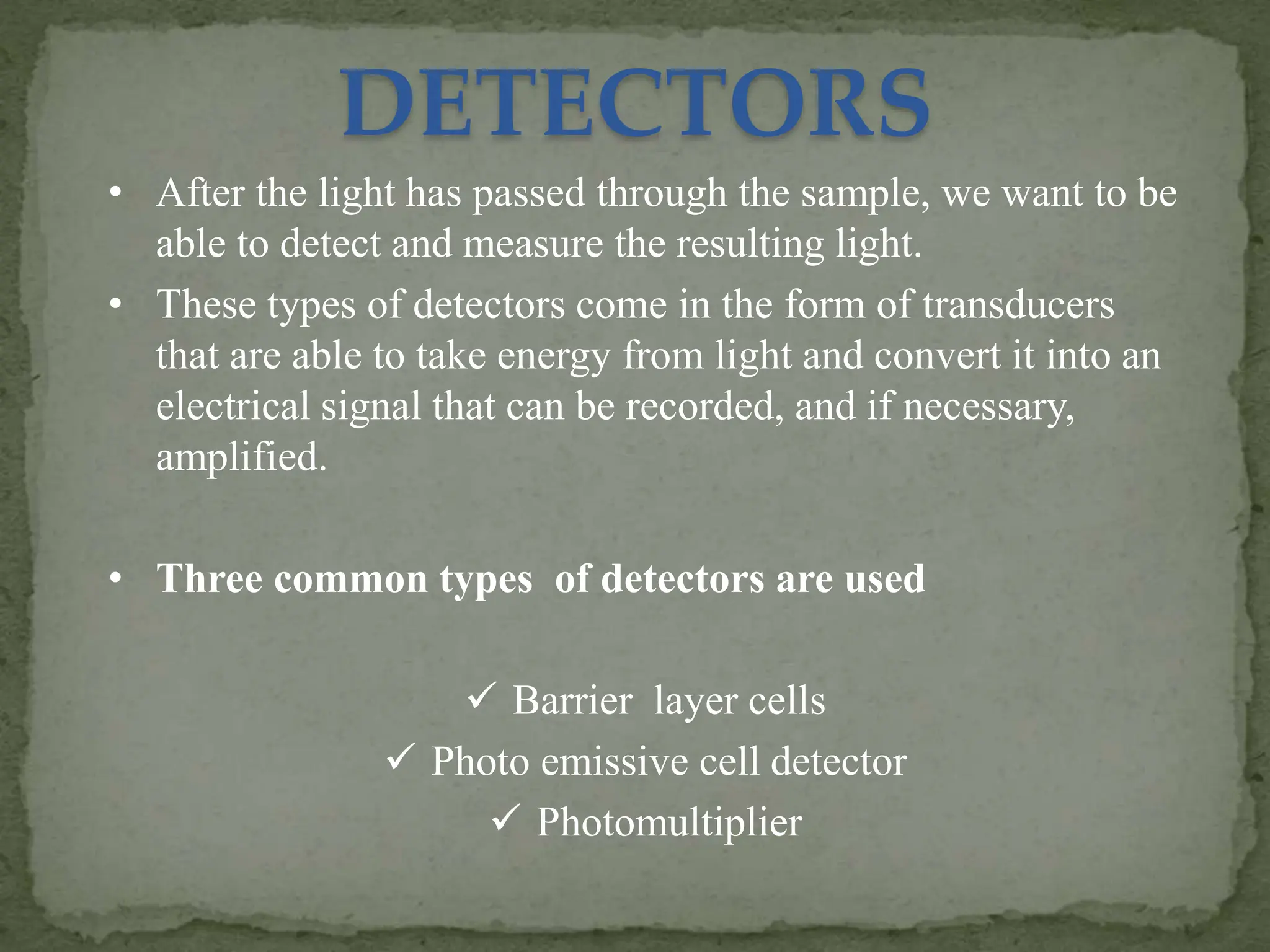 • After the light has passed through the sample, we want to be
able to detect and measure the resulting light.
• These types of detectors come in the form of transducers
that are able to take energy from light and convert it into an
electrical signal that can be recorded, and if necessary,
amplified.
• Three common types of detectors are used
 Barrier layer cells
 Photo emissive cell detector
 Photomultiplier
DETECTORS
 