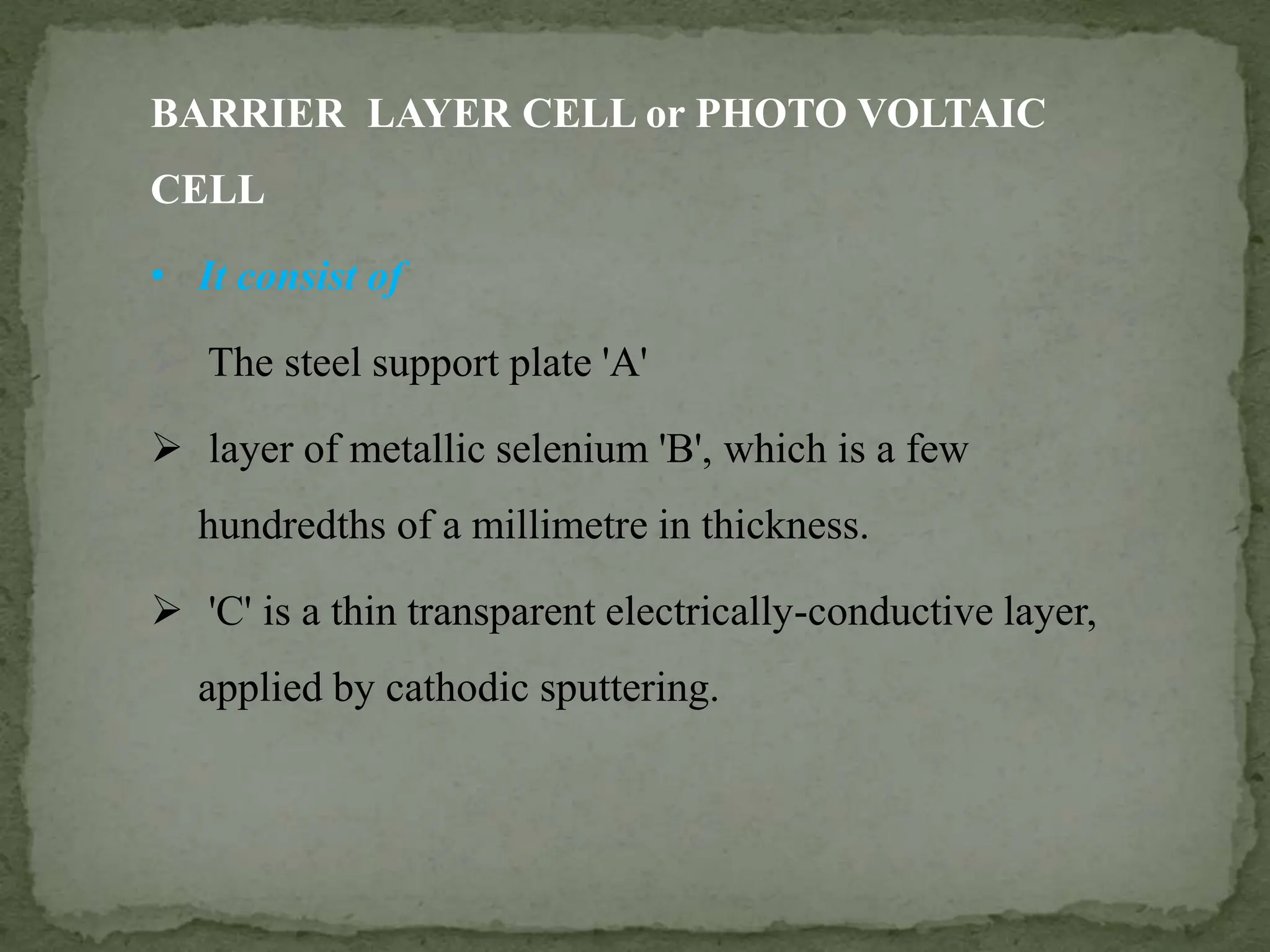 BARRIER LAYER CELL or PHOTO VOLTAIC
CELL
• It consist of
 The steel support plate 'A'
 layer of metallic selenium 'B', which is a few
hundredths of a millimetre in thickness.
 'C' is a thin transparent electrically-conductive layer,
applied by cathodic sputtering.
 