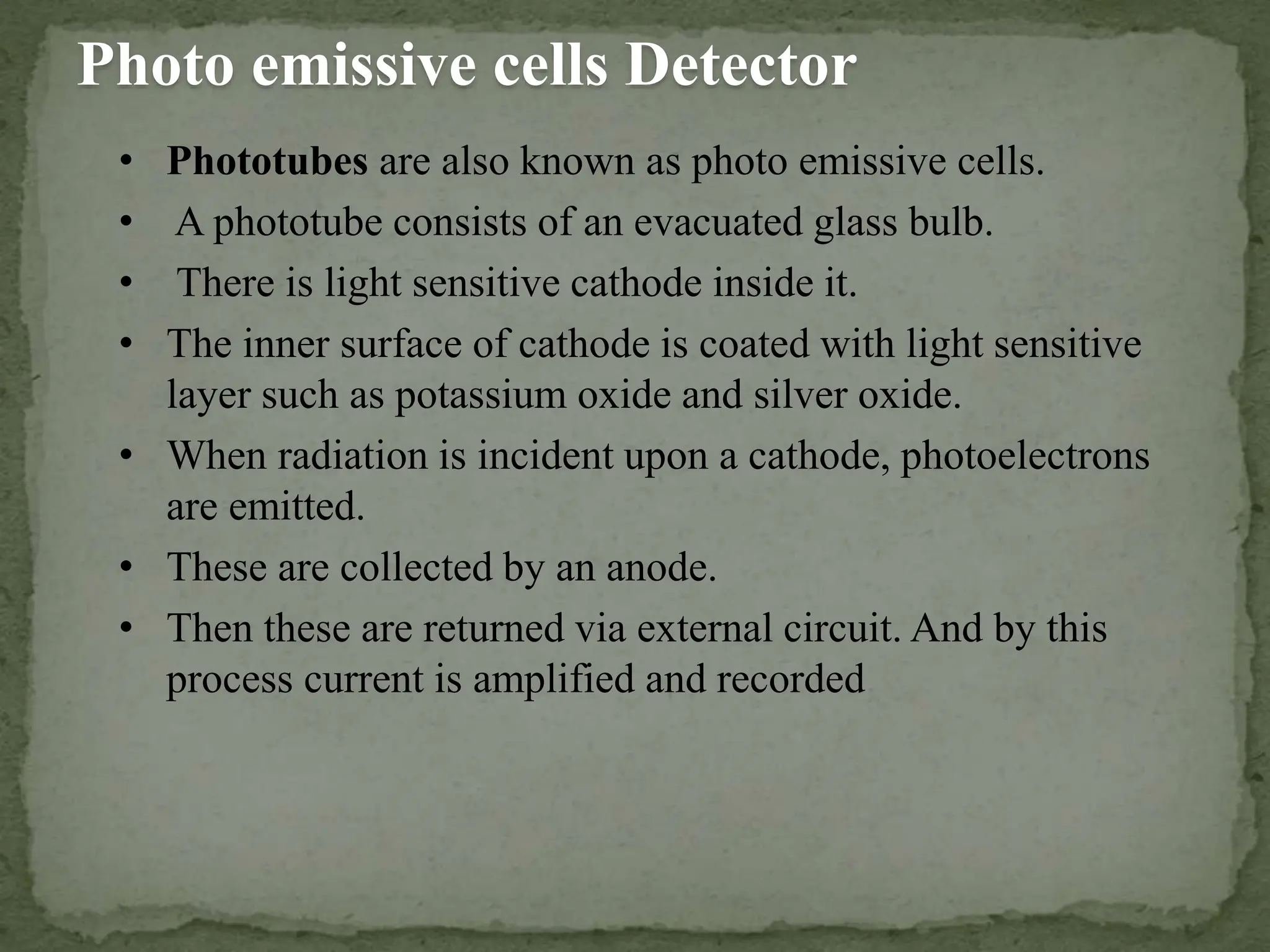 Photo emissive cells Detector
• Phototubes are also known as photo emissive cells.
• A phototube consists of an evacuated glass bulb.
• There is light sensitive cathode inside it.
• The inner surface of cathode is coated with light sensitive
layer such as potassium oxide and silver oxide.
• When radiation is incident upon a cathode, photoelectrons
are emitted.
• These are collected by an anode.
• Then these are returned via external circuit. And by this
process current is amplified and recorded.
 