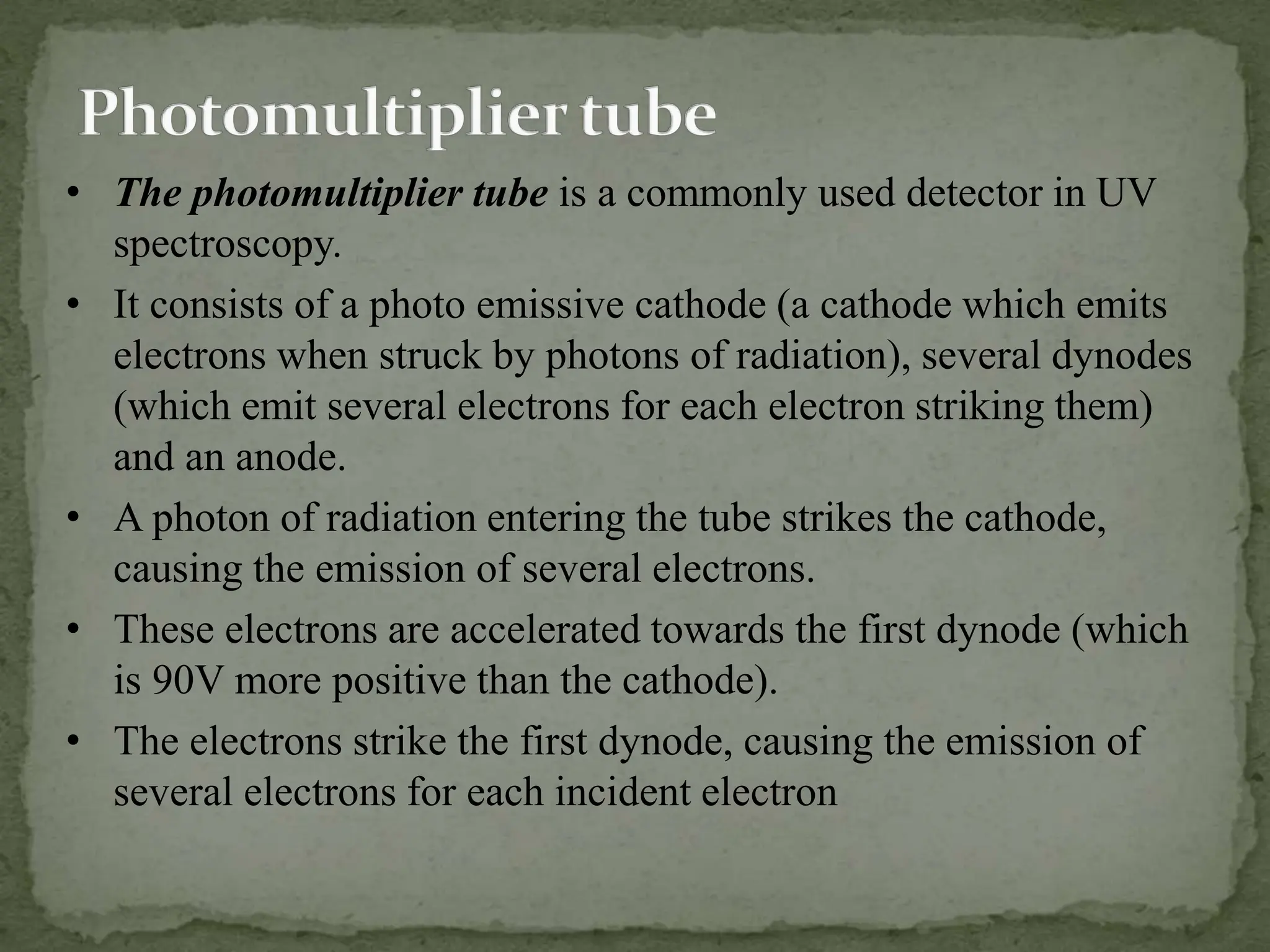 • The photomultiplier tube is a commonly used detector in UV
spectroscopy.
• It consists of a photo emissive cathode (a cathode which emits
electrons when struck by photons of radiation), several dynodes
(which emit several electrons for each electron striking them)
and an anode.
• A photon of radiation entering the tube strikes the cathode,
causing the emission of several electrons.
• These electrons are accelerated towards the first dynode (which
is 90V more positive than the cathode).
• The electrons strike the first dynode, causing the emission of
several electrons for each incident electron.
 