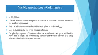Visible spectroscopy/Colorimetry
 λ- 400-800nm
 Colored substance absorbs light of different λ in different manner and hence
get an absorption curve
 The λ at which maximum absorption takes place is called as λmax .
 λmax is characteristic for every colored substance
 On plotting a graph of concentration v/s absorbance, we get a calibration
curve that is useful in determining the concentration or amount of a drug
substance in the given sample solution.
 